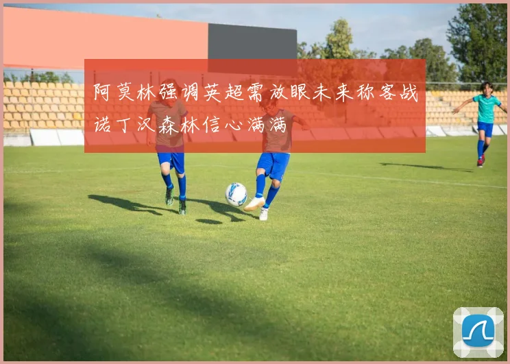 阿莫林强调英超需放眼未来称客战诺丁汉森林信心满满