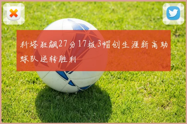 科塔狂飙27分17板3帽创生涯新高助球队逆转胜利