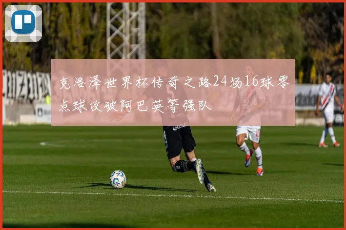 克洛泽世界杯传奇之路24场16球零点球攻破阿巴英等强队