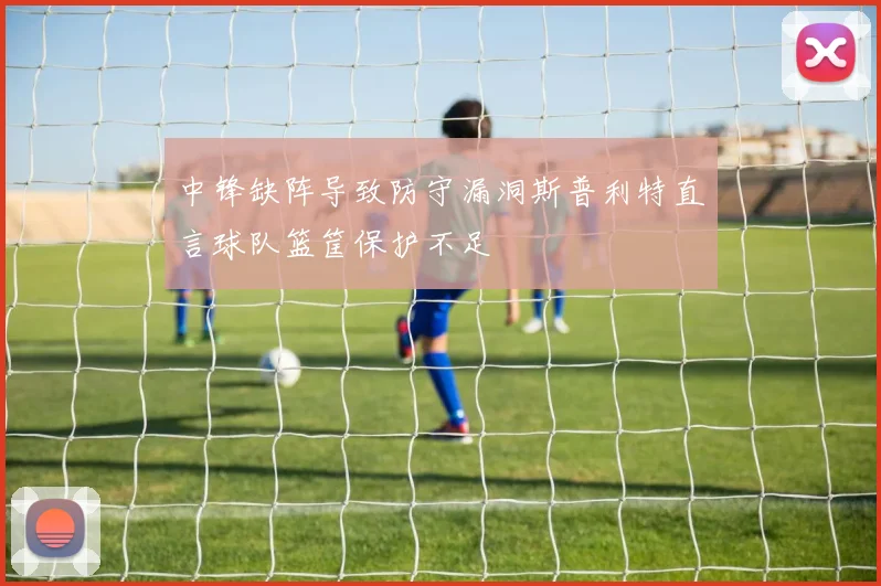 中锋缺阵导致防守漏洞斯普利特直言球队篮筐保护不足