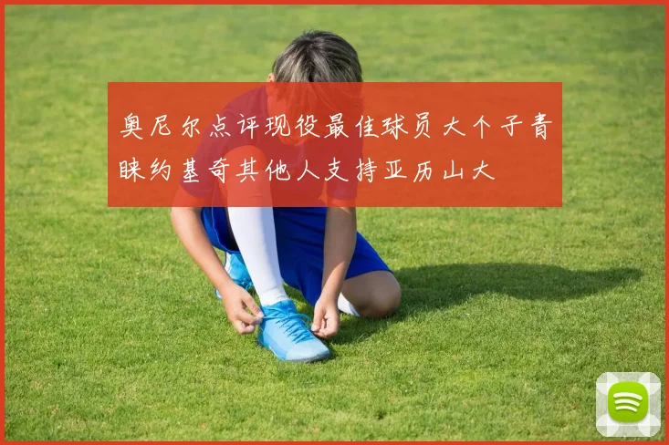 奥尼尔点评现役最佳球员大个子青睐约基奇其他人支持亚历山大