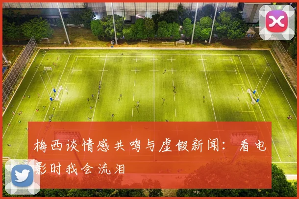 梅西谈情感共鸣与虚假新闻：看电影时我会流泪