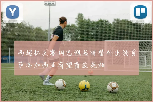 西超杯决赛姆巴佩或将替补出场贡萨洛加西亚有望首发亮相