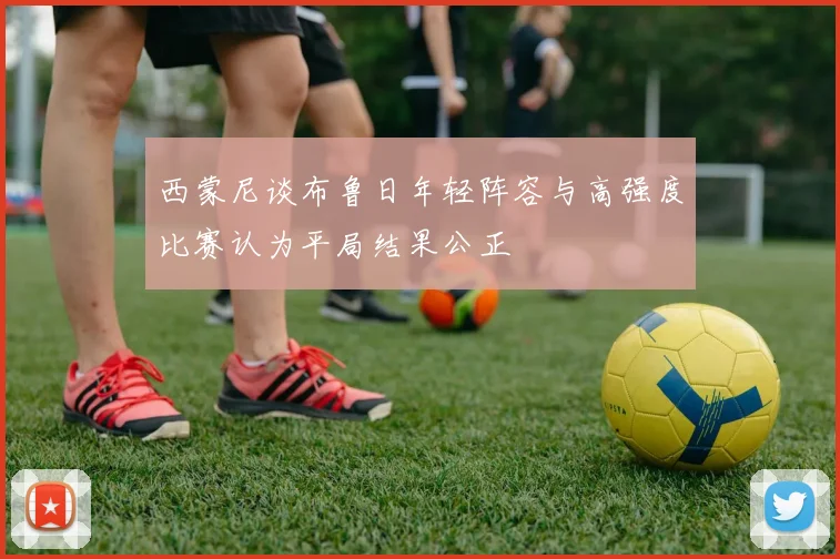 西蒙尼谈布鲁日年轻阵容与高强度比赛认为平局结果公正