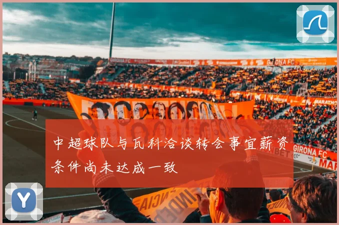 中超球队与瓦科洽谈转会事宜薪资条件尚未达成一致