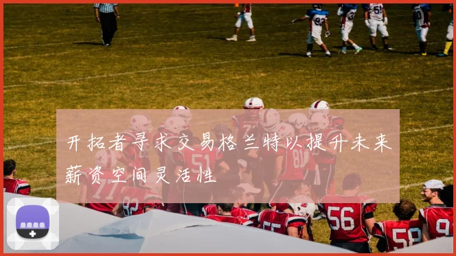 开拓者寻求交易格兰特以提升未来薪资空间灵活性