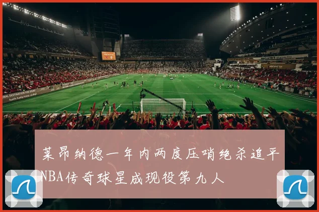 莱昂纳德一年内两度压哨绝杀追平NBA传奇球星成现役第九人