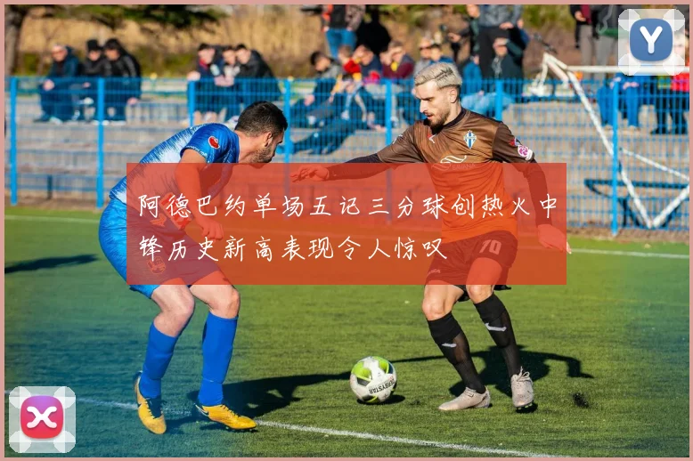 阿德巴约单场五记三分球创热火中锋历史新高表现令人惊叹