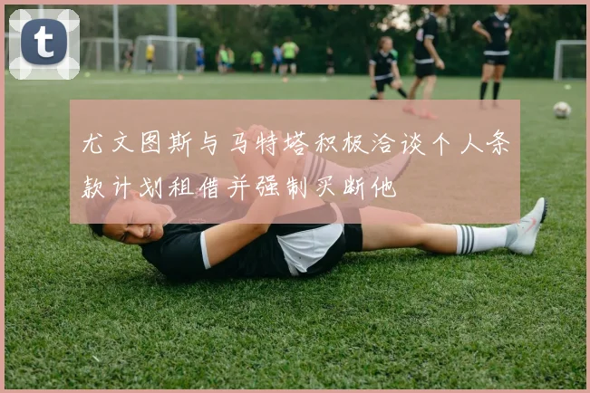 尤文图斯与马特塔积极洽谈个人条款计划租借并强制买断他