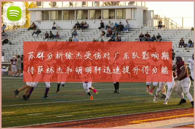 苏群分析徐杰受伤对广东队影响期待萨林杰和胡明轩迅速提升得分能力