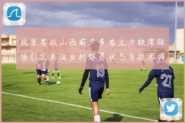 北京客战山西前夕多名主力缺席踩场引发关注分析球员状态与战术调整