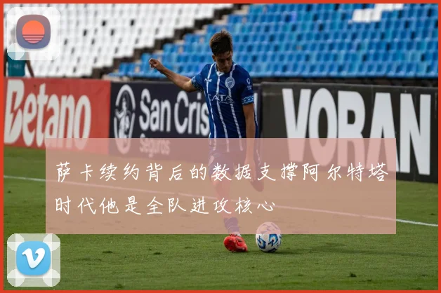 萨卡续约背后的数据支撑阿尔特塔时代他是全队进攻核心
