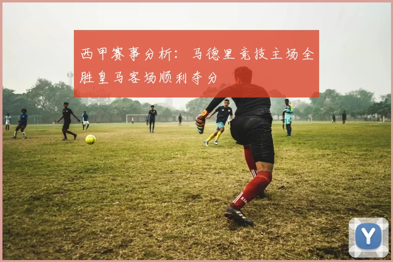 西甲赛事分析：马德里竞技主场全胜皇马客场顺利夺分