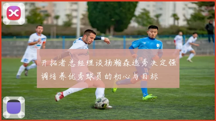 开拓者总经理谈杨瀚森选秀决定强调培养优秀球员的初心与目标
