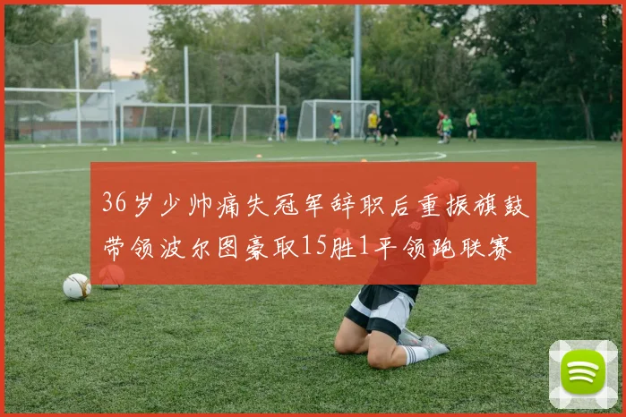 36岁少帅痛失冠军辞职后重振旗鼓带领波尔图豪取15胜1平领跑联赛