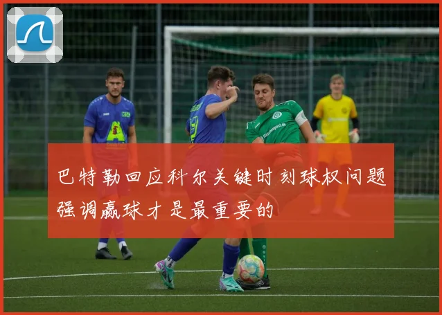 巴特勒回应科尔关键时刻球权问题强调赢球才是最重要的
