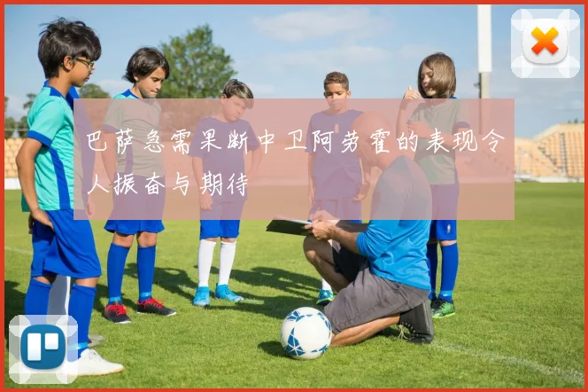 巴萨急需果断中卫阿劳霍的表现令人振奋与期待