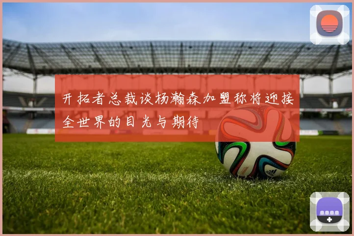 开拓者总裁谈杨瀚森加盟称将迎接全世界的目光与期待