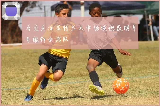 马竞关注亚特兰大中场埃德森明年可能转会离队