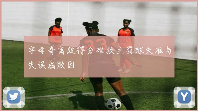字母哥高效得分难救主罚球失准与失误成败因