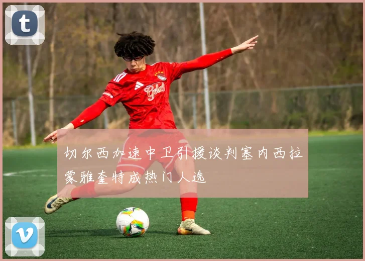 切尔西加速中卫引援谈判塞内西拉蒙雅奎特成热门人选