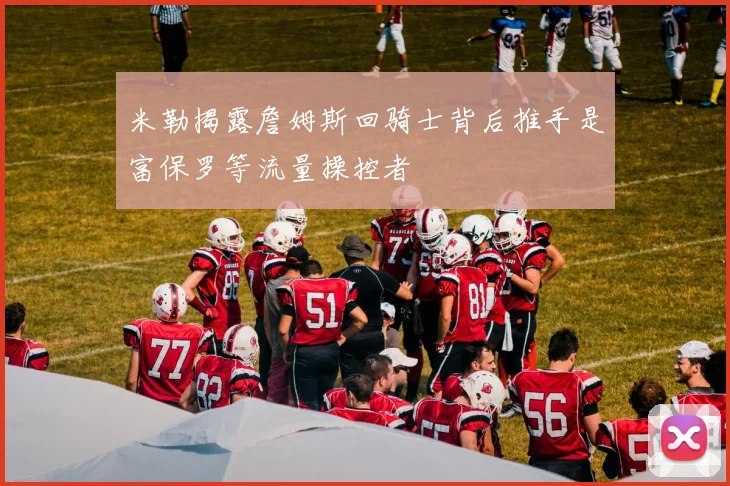 米勒揭露詹姆斯回骑士背后推手是富保罗等流量操控者