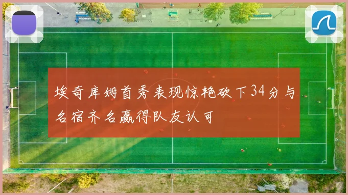 埃奇库姆首秀表现惊艳砍下34分与名宿齐名赢得队友认可