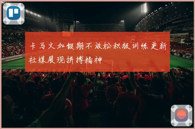 卡马文加假期不放松积极训练更新社媒展现拼搏精神