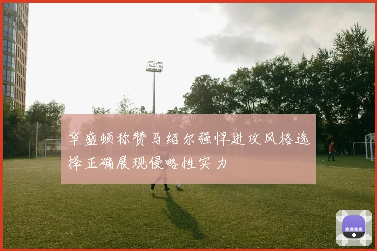 华盛顿称赞马绍尔强悍进攻风格选择正确展现侵略性实力