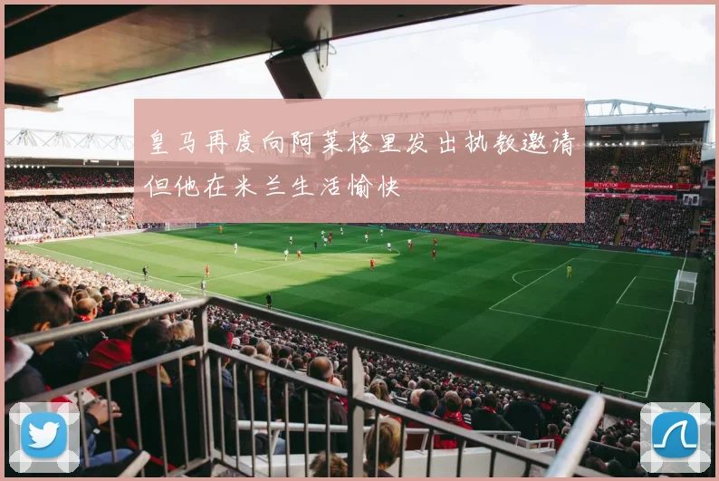 皇马再度向阿莱格里发出执教邀请但他在米兰生活愉快