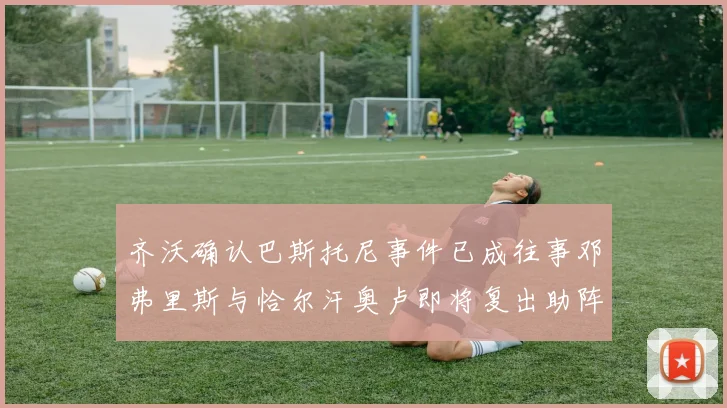 齐沃确认巴斯托尼事件已成往事邓弗里斯与恰尔汗奥卢即将复出助阵