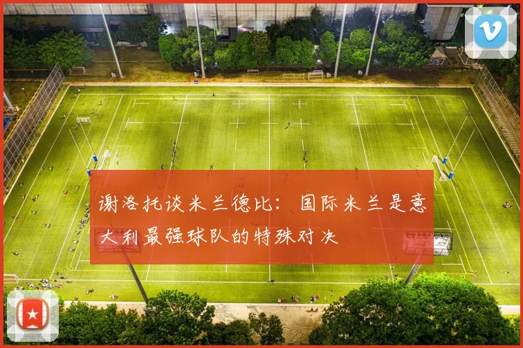 谢洛托谈米兰德比：国际米兰是意大利最强球队的特殊对决