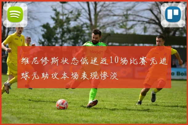 维尼修斯状态低迷近10场比赛无进球无助攻本场表现惨淡