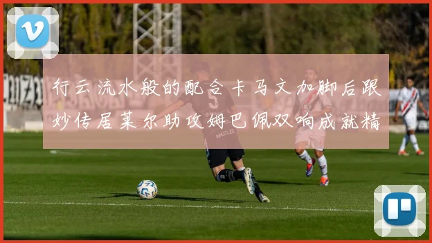 行云流水般的配合卡马文加脚后跟妙传居莱尔助攻姆巴佩双响成就精彩瞬间