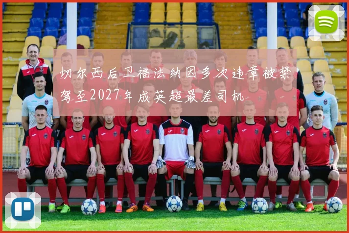 切尔西后卫福法纳因多次违章被禁驾至2027年成英超最差司机