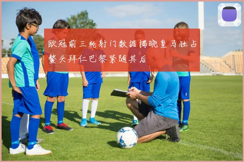 欧冠前三轮射门数据揭晓皇马独占鳌头拜仁巴黎紧随其后