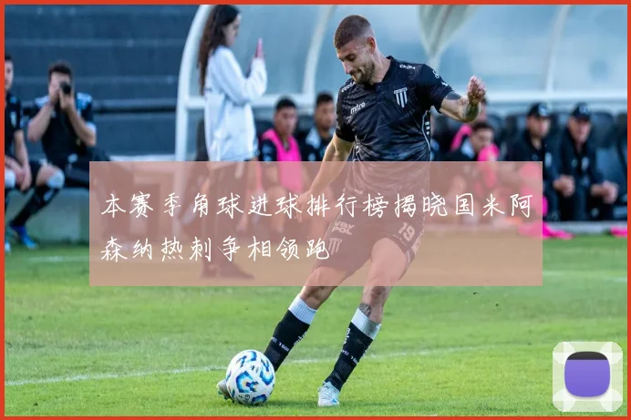 本赛季角球进球排行榜揭晓国米阿森纳热刺争相领跑