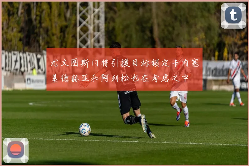 尤文图斯门将引援目标锁定卡内塞基德赫亚和阿利松也在考虑之中