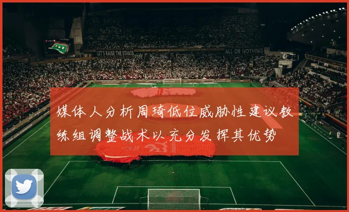 媒体人分析周琦低位威胁性建议教练组调整战术以充分发挥其优势