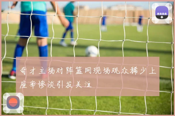 奇才主场对阵篮网现场观众稀少上座率惨淡引发关注
