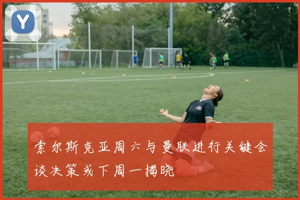 索尔斯克亚周六与曼联进行关键会谈决策或下周一揭晓