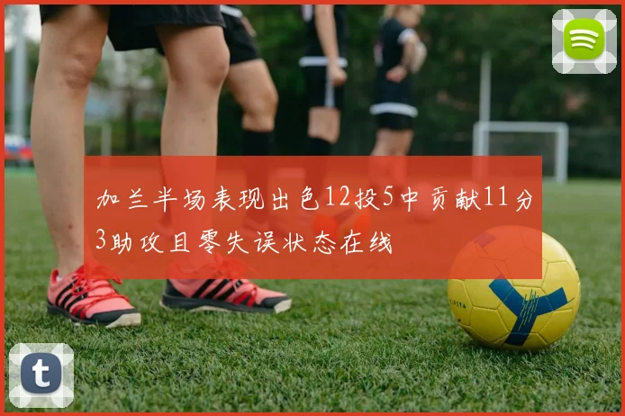 加兰半场表现出色12投5中贡献11分3助攻且零失误状态在线