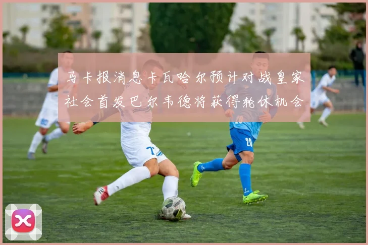 马卡报消息卡瓦哈尔预计对战皇家社会首发巴尔韦德将获得轮休机会