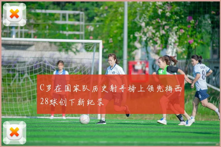 C罗在国家队历史射手榜上领先梅西28球创下新纪录