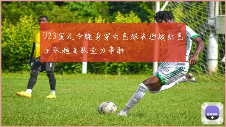 U23国足今晚身穿白色球衣迎战红色主队越南队全力争胜