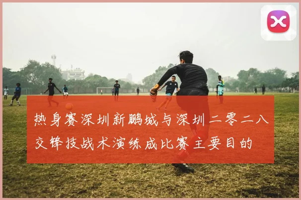 热身赛深圳新鹏城与深圳二零二八交锋技战术演练成比赛主要目的